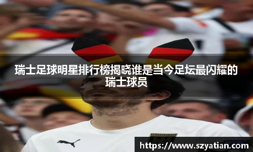 瑞士足球明星排行榜揭晓谁是当今足坛最闪耀的瑞士球员