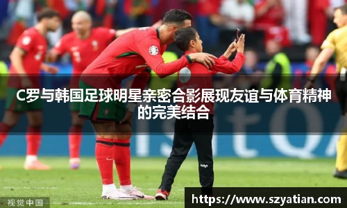 C罗与韩国足球明星亲密合影展现友谊与体育精神的完美结合